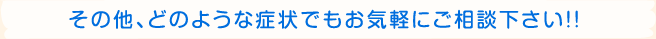 その他、どのような症状でもお気軽にご相談下さい！